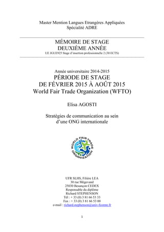 1
Master Mention Langues Etrangères Appliquées
Spécialité ADRE
MÉMOIRE DE STAGE
DEUXIÈME ANNÉE
UE JGUE925 Stage d’insertion professionnelle 2 (30 ECTS)
Année universitaire 2014-2015
PÉRIODE DE STAGE
DE FÉVRIER 2015 À AOÛT 2015
World Fair Trade Organization (WFTO)
Elisa AGOSTI
Stratégies de communication au sein
d’une ONG internationale
UFR SLHS, Filière LEA
30 rue Mégevand
25030 Besançon CEDEX
Responsable du diplôme
Richard STEPHENSON
Tél : + 33 (0) 3 81 66 53 33
Fax : + 33 (0) 3 81 66 53 00
e-mail : richard.stephenson@univ-fcomte.fr
 