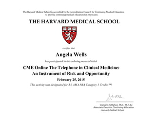 The Harvard Medical School is accredited by the Accreditation Council for Continuing Medical Education
to provide continuing medical education for physicians.
THE HARVARD MEDICAL SCHOOL
certifies that
has participated in the enduring material titled
Graham McMahon, M.D., M.M.Sc
Associate Dean for Continuing Education
Boston, Massachusetts Harvard Medical School
Linda Baer
CME Online: Breast Cancer for the
Primary Care Provider
January 18, 2011
and is awarded 2.0 AMA PRA Category 1 Credits™
Angela Wells
has participated in the enduring material titled
CME Online The Telephone in Clinical Medicine:
An Instrument of Risk and Opportunity
February 25, 2015
This activity was designated for 3.0 AMA PRA Category 1 Credits™.
 