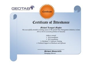 Certificate
Certificate of Attendance
Michael Langael Maphie
Has successfully attended a training course on The Geotab Fleet Management Solutions, in June
2012 at the K K Security premises in Tanzania.
Subjects covered:
1. GO4 installation
2. GO5 installation
3. Checkmate 5.5 Software Training
4. Technical Support on Hardware and Software
_____________
Stewart Somerville
Managing Director
 
