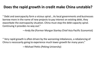 “ Debt and overcapacity form a vicious spiral….As local governments and businesses
borrow more in the name of new projects to pay interest on existing debt, they
exacerbate the overcapacity situation. China must stop the debt-capacity spiral.
Continuing it provides no way out.”
—Andy Xie (Former Morgan Stanley Chief Asia Pacific Economist)
“ Very rapid growth is often driven by the worsening imbalances, a rebalancing of
China is necessarily going to experience much lower growth for many years.”
—Michael Pettis (Peking University)
Does the rapid growth in credit make China unstable?
 