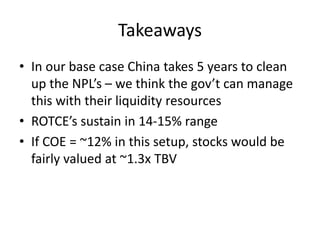 Takeaways
• In our base case China takes 5 years to clean
up the NPL’s – we think the gov’t can manage
this with their liquidity resources
• ROTCE’s sustain in 14-15% range
• If COE = ~12% in this setup, stocks would be
fairly valued at ~1.3x TBV
 