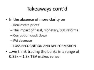 Takeaways cont’d
• In the absence of more clarity on
– Real estate prices
– The impact of fiscal, monetary, SOE reforms
– Corruption crack down
– FAI decrease
– LOSS RECOGNITION AND NPL FORMATION
• …we think trading the banks in a range of
0.85x – 1.3x TBV makes sense
 