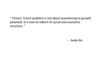 “ China’s future problem is not about questioning its growth
potential. It is how to reform its social and economic
structure. “
— Andy Xie
 