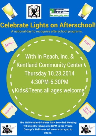 A national day to recognize afterschool programs.
Celebrate Lights on Afterschool!
Games
Prizes
Giveaways
Special
Guest
The TNi Kentland-Palmer Park Townhall Meeting
will directly follow at 6:30PM in the Prince
George's Ballroom. All are encouraged to
attend.
With In Reach, Inc. &
Kentland Community Center
Thursday 10.23.2014
4:30PM-6:30PM
Kids&Teens all ages welcome
 