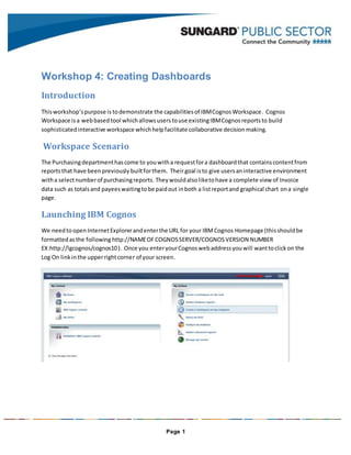 Page 1
Workshop 4: Creating Dashboards
Introduction
Thisworkshop’spurpose is todemonstrate the capabilitiesof IBMCognosWorkspace. Cognos
Workspace isa webbasedtool whichallowsuserstouse existingIBMCognosreportsto build
sophisticatedinteractive workspace whichhelpfacilitate collaborative decisionmaking.
Workspace Scenario
The Purchasingdepartmenthascome to youwitha requestfora dashboardthat containscontentfrom
reportsthat have beenpreviously builtforthem. Theirgoal isto give usersaninteractive environment
witha selectnumberof purchasingreports.Theywouldalsoliketohave a complete view of Invoice
data such as totalsand payeeswaitingtobe paidout inboth a listreportand graphical chart ona single
page.
Launching IBM Cognos
We needtoopenInternetExplorerandenterthe URL for your IBMCognos Homepage (thisshouldbe
formattedasthe following http://NAMEOFCOGNOSSERVER/COGNOSVERSION NUMBER
EX:http://lgcognos/cognos10). Once you enteryourCognoswebaddressyouwill wanttoclickon the
Log On linkinthe upperrightcorner of your screen.
 