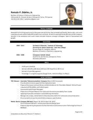 Page 1 of 2
Comprehensive Resumé of Romulo P. Dideles Jr.
Romulo P. Dideles, Jr.
Bachelor of Science in Electronics Engineering
218 Lourdes St., Corazon de Jesus, Concepcion, Tarlac, Philippines
+63 (915) 265 1062 | rpdidelesjr@gmail.com
PROFILE SUMMARY
Amenable to finishing quality task at the given period of time. Goal-oriented and flexible. Resourceful, and could
creatively unravel and facilitatedifficultdecisions and tasks. Driven to contribute to the efficiency of the company.
Amiable in the workplace and could create amicable relations amongst colleagues. Open to improvement and
growth.
EDUCATION
2008 – 2013 Far Eastern University – Institute of Technology
(Formerly Far Eastern University – East Asia College)
Nicanor Reyes St., Sampaloc, Manila
Bachelor of Science in Electronics engineering
2004 – 2008 Concepcion Catholic School
Guadilla St., San Nicolas, Concepcion, Tarlac
Secondary Education
SKILLS
- Proficientin AutoCad
- Skilled in MS Office(MS Word, MS Excel, MS PowerPoint, MS Visio)
- Skilled in ProjectManagement
- Knowledge in using GIS programs (Google Earth, InteractiveMaps,Six Maps)
WORK EXPERIENCE
TPG Telecom – Australian Telecommunications Company (May 4, 2015 to present)
- Provideadministrativesupportto Fibre Operations team
- Prepares Plan Layout and Land Access and Activity Notices for Fibre Optic Network RolloutProject
in Australia (FTTB, GPON, and Firefly Project)
- Coordination with Project Managers
- Preparation of Project Reports from data and information provided by Team Leader
- Updating ProjectDocumentation and Schedulinginformation
- Manage site surveys,siteValidation and producedocuments for land access and activity notice
- Ensure projects are quality controlled to company's specifications
Manila Electric Company (Meralco) (August 18, 2013 to April 30, 2015)
- Partof Solutions Delivery – InfrastructureServices Design Team
- Prepares engineering design plans for the Information and Communication Technology Facilities of
MERALCO
 