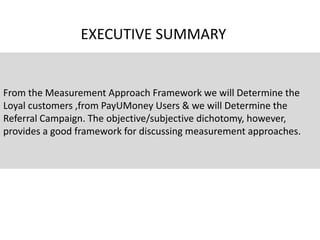 From the Measurement Approach Framework we will Determine the
Loyal customers ,from PayUMoney Users & we will Determine the
Referral Campaign. The objective/subjective dichotomy, however,
provides a good framework for discussing measurement approaches.
EXECUTIVE SUMMARY
 