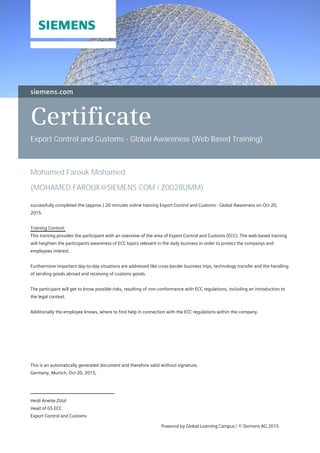 Certificate
Export Control and Customs - Global Awareness (Web Based Training)
Mohamed Farouk Mohamed
(MOHAMED.FAROUK@SIEMENS.COM / Z0028UMM)
successfully completed the (approx.) 20 minutes online training Export Control and Customs - Global Awareness on Oct 20,
2015.
Training Content:
This training provides the participant with an overview of the area of Export Control and Customs (ECC). The web-based training
will heighten the participants awareness of ECC topics relevant in the daily business in order to protect the companys and
employees interest.
Furthermore important day-to-day situations are addressed like cross-border business trips, technology transfer and the handling
of sending goods abroad and receiving of customs goods.
The participant will get to know possible risks, resulting of non-conformance with ECC regulations, including an introduction to
the legal context.
Additionally the employee knows, where to find help in connection with the ECC regulations within the company.
Heidi Anette Zötzl
Head of GS ECC
Export Control and Customs
This is an automatically generated document and therefore valid without signature.
Germany, Munich, Oct 20, 2015,
Powered by Global Learning Campus / © Siemens AG 2015
 