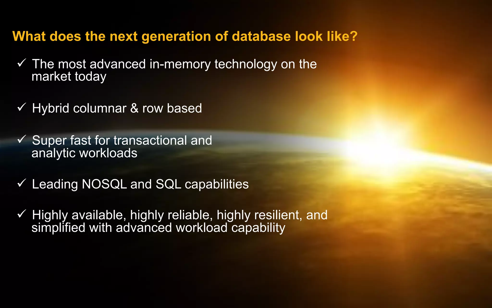 What does the next generation of database look like?
ü  The most advanced in-memory technology on the
market today
ü  Hybrid columnar  row based
ü  Super fast for transactional and
analytic workloads
ü  Leading NOSQL and SQL capabilities
ü  Highly available, highly reliable, highly resilient, and
simplified with advanced workload capability

© 2014 IBM Corporation

 