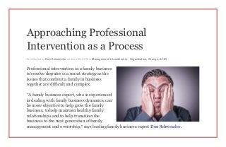 Approaching Professional
Intervention as a Process
Contributed by Don Schwerzler on June 29, 2015 in Management & Leadership , Organization, Change, & HR
Professional intervention in a family business
to resolve disputes is a smart strategy as the
issues that confront a family in business
together are difficult and complex.
“A family business expert, who is experienced
in dealing with family business dynamics, can
be more objective to help grow the family
business, to help maintain healthy family
relationships and to help transition the
business to the next generation of family
management and ownership,” says leading family business expert Don Schwerzler .
 