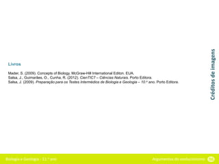 Biologia e Geologia - 11.o ano Argumentos do evolucionismo 56
Livros
Mader, S. (2009). Concepts of Biology. McGraw-Hill International Editon. EUA.
Salsa, J., Guimarães, O., Cunha, R. (2012). CienTIC7 – Ciências Naturais. Porto Editora.
Salsa, J. (2009). Preparação para os Testes Intermédios de Biologia e Geologia – 10.o ano. Porto Editora.
Créditos
de
imagens
 