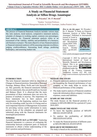 International Journal of Trend in Scientific Research and Development (IJTSRD)
Volume 6 Issue 6, September-October 2022 Available Online: www.ijtsrd.com e-ISSN: 2456 – 6470
@ IJTSRD | Unique Paper ID – IJTSRD51894 | Volume – 6 | Issue – 6 | September-October 2022 Page 436
A Study on Financial Statement
Analysis at Siflon Drugs Anantapur
M. Priyanka1
, Dr. P. Basaiah2
1
Student, 2
Assistant Professor,
1,2
School of Management Studies & JNTU Anantapur, Andhra Pradesh, India
ABSTRACT
The process of Financial Statement Analysis includes various steps
like ratio analysis, trend analysis, comparative statement analysis,
schedule of changes in working capital, common size percentages,
fund analysis, etc. Financial statement analysis refers to an
assessment of the viability, stability and profitability of a business,
sub-business or project. The main objective of any financial analysis
or financial statement analysis will be assessing corporate excellence,
judging creditworthiness, forecasting bond ratings, predicting
bankruptcy, and assessing market risk.
How to cite this paper: M. Priyanka |
Dr. P. Basaiah "A Study on Financial
Statement Analysis at Siflon Drugs
Anantapur" Published in International
Journal of Trend in
Scientific Research
and Development
(ijtsrd), ISSN: 2456-
6470, Volume-6 |
Issue-6, October
2022, pp.436-447,
URL:
www.ijtsrd.com/papers/ijtsrd51894.pdf
Copyright © 2022 by author(s) and
International Journal of Trend in
Scientific Research and Development
Journal. This is an
Open Access article
distributed under the
terms of the Creative Commons
Attribution License (CC BY 4.0)
(http://creativecommons.org/licenses/by/4.0)
INTRODUCTION
The term financial statement refers to statement of
Changes in financial position, Statement of Retained
Earnings, Balance Sheet, Profit and Loss Account,
etc. But, generally, the financial statements include
only two statements; they are profit and Loss Account
and Balance Sheet. It is observed that the mere
presentation of these statements does not serve the
purpose of anybody in anyway. The importance of
these statements lies in their analysis and
interpretation. In the beginning, analysis was done
only for extending credit, but now it is being used as
most important function of Management Accountant
for providing various useful information to many
persons Some of the schedules are prepared and
submitted along with the financial statements for
meaningful presentation
Definition:
According to METCALF and TITARD,” Analyzing
financial statements is a process of evaluating the
relationship between component parts of financial
statements to obtain a better understanding of the
firm’s position and performance.”.
NEED OF THE STUDY
 Financial statements analysis is an important tool
for measuring the financial performance of any
company so this study helps to review the
financial performance of the company
 The study need to analysis of financial condition
it provide information about company’s revenue,
expenses, assets and liabilities
SCOPE OF THE STUDY
The study focuses on the financial position of a
company in SIFLON DRUGS for a period of 5 years
2016-2021
OBJECTIVES OF THE STUDY
 To know the liquidity position of SIFLON
DRUGS ANANTAPUR
 To analyze the profitability of SIFLON
DRUGSANANTAPUR
 To study the financial position of different years
at SIFLON DRUGS ANANTAPUR
RESEARCH METHODOLOGY
The study is based on the secondary data
IJTSRD51894
 