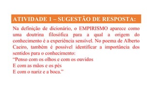 Na definição de dicionário, o EMPIRISMO aparece como
uma doutrina filosófica para a qual a origem do
conhecimento é a experiência sensível. No poema de Alberto
Caeiro, também é possível identificar a importância dos
sentidos para o conhecimento:
“Penso com os olhos e com os ouvidos
E com as mãos e os pés
E com o nariz e a boca.”
ATIVIDADE 1 – SUGESTÃO DE RESPOSTA:
 