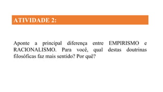 Aponte a principal diferença entre EMPIRISMO e
RACIONALISMO. Para você, qual destas doutrinas
filosóficas faz mais sentido? Por quê?
ATIVIDADE 2:
 