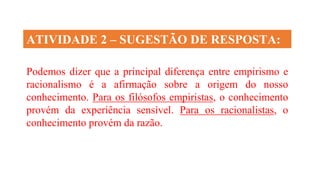 Podemos dizer que a principal diferença entre empirismo e
racionalismo é a afirmação sobre a origem do nosso
conhecimento. Para os filósofos empiristas, o conhecimento
provém da experiência sensível. Para os racionalistas, o
conhecimento provém da razão.
ATIVIDADE 2 – SUGESTÃO DE RESPOSTA:
 