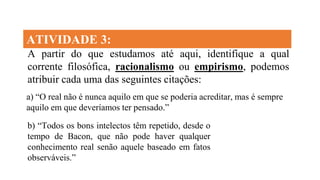ATIVIDADE 3:
A partir do que estudamos até aqui, identifique a qual
corrente filosófica, racionalismo ou empirismo, podemos
atribuir cada uma das seguintes citações:
b) “Todos os bons intelectos têm repetido, desde o
tempo de Bacon, que não pode haver qualquer
conhecimento real senão aquele baseado em fatos
observáveis.”
a) “O real não é nunca aquilo em que se poderia acreditar, mas é sempre
aquilo em que deveríamos ter pensado.”
 