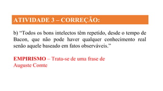 ATIVIDADE 3 – CORREÇÃO:
b) “Todos os bons intelectos têm repetido, desde o tempo de
Bacon, que não pode haver qualquer conhecimento real
senão aquele baseado em fatos observáveis.”
EMPIRISMO – Trata-se de uma frase de
Auguste Comte
 