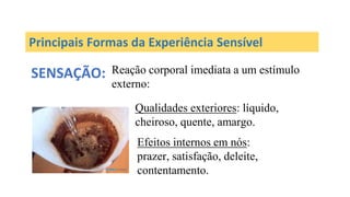 Principais Formas da Experiência Sensível
SENSAÇÃO: Reação corporal imediata a um estímulo
externo:
Qualidades exteriores: líquido,
cheiroso, quente, amargo.
Efeitos internos em nós:
prazer, satisfação, deleite,
contentamento.
 