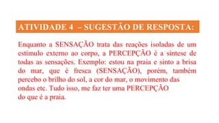 ATIVIDADE 4 – SUGESTÃO DE RESPOSTA:
Enquanto a SENSAÇÃO trata das reações isoladas de um
estímulo externo ao corpo, a PERCEPÇÃO é a síntese de
todas as sensações. Exemplo: estou na praia e sinto a brisa
do mar, que é fresca (SENSAÇÃO), porém, também
percebo o brilho do sol, a cor do mar, o movimento das
ondas etc. Tudo isso, me faz ter uma PERCEPÇÃO
do que é a praia.
 
