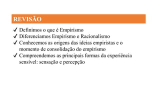 ✔ Definimos o que é Empirismo
✔ Diferenciamos Empirismo e Racionalismo
✔ Conhecemos as origens das ideias empiristas e o
momento de consolidação do empirismo
✔ Compreendemos as principais formas da experiência
sensível: sensação e percepção
REVISÃO
 