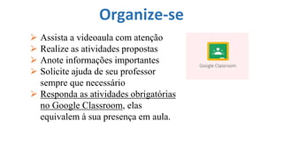 Organize-se
⮚ Assista a videoaula com atenção
⮚ Realize as atividades propostas
⮚ Anote informações importantes
⮚ Solicite ajuda de seu professor
sempre que necessário
⮚ Responda as atividades obrigatórias
no Google Classroom, elas
equivalem à sua presença em aula.
 