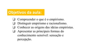 Objetivos da aula:
❑ Compreender o que é o empirismo.
❑ Distinguir empirismo e racionalismo.
❑ Conhecer as origens das ideias empiristas.
❑ Apresentar as principais formas do
conhecimento sensível: sensação e
percepção.
 