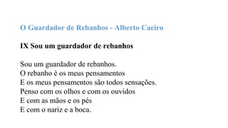 IX - Sou um Guardador de Rebanhos Sou um
guardador de rebanhos. O rebanho é os meus
pensamentos E os meus pensamentos são todos
sensações. Penso com os olhos e com os ouvidos E
com as mãos e os pés E com o nariz e a boca.
Pensar uma flor é vê-la e cheirá-la E comer um
fruto é saber-lhe o sentido. Por isso quando num
dia de calor Me sinto triste de gozá-lo tanto. E me
deito ao comprido na erva, E fecho os olhos
quentes, Sinto todo o meu corpo deitado na
realidade, Sei a verdade e sou feliz.
O Guardador de Rebanhos - Alberto Caeiro
IX Sou um guardador de rebanhos
Sou um guardador de rebanhos.
O rebanho é os meus pensamentos
E os meus pensamentos são todos sensações.
Penso com os olhos e com os ouvidos
E com as mãos e os pés
E com o nariz e a boca.
 