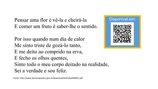 Pensar uma flor é vê-la e cheirá-la
E comer um fruto é saber-lhe o sentido.
Por isso quando num dia de calor
Me sinto triste de gozá-lo tanto,
E me deito ao comprido na erva,
E fecho os olhos quentes,
Sinto todo o meu corpo deitado na realidade,
Sei a verdade e sou feliz.
Fonte: http://www.dominiopublico.gov.br/download/texto/pe000001.pdf
Disponível em:
 