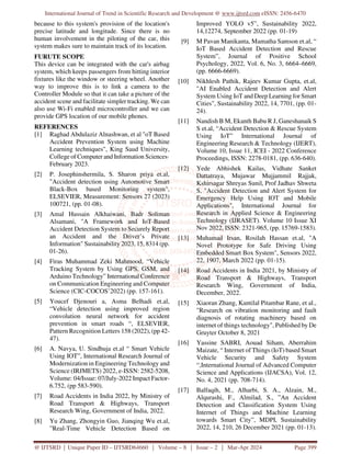 International Journal of Trend in Scientific Research and Development @ www.ijtsrd.com eISSN: 2456-6470
@ IJTSRD | Unique Paper ID – IJTSRD64660 | Volume – 8 | Issue – 2 | Mar-Apr 2024 Page 399
because to this system's provision of the location's
precise latitude and longitude. Since there is no
human involvement in the piloting of the car, this
system makes sure to maintain track of its location.
FURUTE SCOPE
This device can be integrated with the car's airbag
system, which keeps passengers from hitting interior
fixtures like the window or steering wheel. Another
way to improve this is to link a camera to the
Controller Module so that it can take a picture of the
accident scene and facilitate simpler tracking. We can
also use Wi-Fi enabled microcontroller and we can
provide GPS location of our mobile phones.
REFERENCES
[1] Raghad Abdulaziz Alnashwan, et al "oT Based
Accident Prevention System using Machine
Learning techniques", King Saud University,
College of Computer and Information Sciences·
February 2023.
[2] P. Josephinshermila, S. Sharon priya et.al,
"Accident detection using Automotive Smart
Black-Box based Monitoring system",
ELSEVIER, Measurement: Sensors 27 (2023)
100721, (pp. 01-08).
[3] Amal Hussain Alkhaiwani, Badr Soliman
Alsamani, "A Framework and IoT-Based
Accident Detection System to Securely Report
an Accident and the Driver’s Private
Information" Sustainability 2023, 15, 8314 (pp.
01-26).
[4] Firas Muhammad Zeki Mahmood, “Vehicle
Tracking System by Using GPS, GSM, and
Arduino Technology” International Conference
on Communication Engineering and Computer
Science (CIC-COCOS’2022) (pp. 157-161).
[5] Youcef Djenouri a, Asma Belhadi et.al,
“Vehicle detection using improved region
convolution neural network for accident
prevention in smart roads “, ELSEVIER,
Pattern Recognition Letters 158 (2022), (pp 42-
47).
[6] A. Navya, U. Sindhuja et.al “ Smart Vehicle
Using IOT”, International Research Journal of
Modernization in Engineering Technology and
Science (IRJMETS) 2022, e-ISSN: 2582-5208,
Volume: 04/Issue: 07/July-2022 Impact Factor-
6.752, (pp 583-590).
[7] Road Accidents in India 2022, by Ministry of
Road Transport & Highways, Transport
Research Wing, Government of India, 2022.
[8] Yu Zhang, Zhongyin Guo, Jianqing Wu et.al,
”Real-Time Vehicle Detection Based on
Improved YOLO v5”, Sustainability 2022,
14,12274, September 2022 (pp. 01-19)
[9] M Pavan Manikanta, Mamatha Samson et.al, “
IoT Based Accident Detection and Rescue
System”, Journal of Positive School
Psychology, 2022, Vol. 6, No. 3, 6664–6669,
(pp. 6666-6669).
[10] Nikhlesh Pathik, Rajeev Kumar Gupta, et.al,
"AI Enabled Accident Detection and Alert
System Using IoT and Deep Learning for Smart
Cities", Sustainability 2022, 14, 7701, (pp. 01-
24).
[11] Nandish B M, Ekanth Babu R J, Ganeshanaik S
S et.al, “Accident Detection & Rescue System
Using IoT” International Journal of
Engineering Research & Technology (IJERT),
Volume 10, Issue 11, ICEI - 2022 Conference
Proceedings, ISSN: 2278-0181, (pp. 636-640).
[12] Yede Abhishek Kailas, Vidhate Sanket
Dattatraya, Mujawar Mujjammil Rajjak,
Kshirsagar Shreyas Sunil, Prof Jadhav Shweta
S, "Accident Detection and Alert System for
Emergency Help Using IOT and Mobile
Applications", International Journal for
Research in Applied Science & Engineering
Technology (IJRASET). Volume 10 Issue XI
Nov 2022, ISSN: 2321-965, (pp. 15769-1583).
[13] Muhamad Irsan, Rosilah Hassan et.al, "A
Novel Prototype for Safe Driving Using
Embedded Smart Box System", Sensors 2022,
22, 1907, March 2022 (pp. 01-15).
[14] Road Accidents in India 2021, by Ministry of
Road Transport & Highways, Transport
Research Wing, Government of India,
December, 2022.
[15] Xiaoran Zhang, Kantilal Pitambar Rane, et al.,
"Research on vibration monitoring and fault
diagnosis of rotating machinery based on
internet of things technology", Published by De
Gruyter October 8, 2021
[16] Yassine SABRI, Aouad Siham, Aberrahim
Maizate, “ Internet of Things (IoT) based Smart
Vehicle Security and Safety System
“,International Journal of Advanced Computer
Science and Applications (IJACSA), Vol. 12,
No. 4, 2021 (pp. 708-714).
[17] Balfaqih, M., Alharbi, S. A., Alzain, M.,
Alqurashi, F., Almilad, S., ”An Accident
Detection and Classification System Using
Internet of Things and Machine Learning
towards Smart City”, MDPI, Sustainability
2022, 14, 210, 26 December 2021 (pp. 01-13).
 
