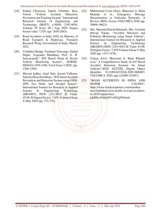 International Journal of Trend in Scientific Research and Development @ www.ijtsrd.com eISSN: 2456-6470
@ IJTSRD | Unique Paper ID – IJTSRD64660 | Volume – 8 | Issue – 2 | Mar-Apr 2024 Page 400
[18] Pankaj Chourasia, Sakshi Choubey, Riya
Verma “Vehicle Accident Detection,
Prevention and Tracking System”, International
Research Journal of Engineering and
Technology (IRJET), e-ISSN: 2395-0056,
Volume: 07 Issue: 08 | Aug 2020, Impact
Factor value: 7.529, (pp- 2658-2663).
[19] Road Accidents in India 2020, by Ministry of
Road Transport & Highways, Transport
Research Wing, Government of India, March,
2022.
[20] Vishakha Shedge, Vaishnavi Dawange, Snehal
Dighe, Yogendra Mandhare, Prof. G. R.
Suryawanshi,” IOT Based Smart & Secure
Vehicle Monitoring System”, IJARIIE-
ISSN(O)-2395-4396, Vol-6 Issue-3 2020, (pp-
1260-1268).
[21] Shivani Jadhav, Sejal Nair, Seema Vidhrani,
Sukanya Roychowdhury, “IOT based Accident
Prevention and Detection System using GSM-
GPS, Eye blink, and Alcohol Sensor”,
International Journal for Research in Applied
Science & Engineering Technology
(IJRASET), ISSN: 2321-9653; IC Value:
45.98, SJ Impact Factor: 7.429, Volume 8 Issue
V May 2020 (pp. 772-776).
[22] Muhammad Uzair Ghazi, Muazzam A. Khan
Khattak, et al., Emergency Message
Dissemination in Vehicular Networks: A
Review, IEEE, Access, VOLUME 0, 2020, (pp.
38606-36621).
[23] Mrs. Manisha Dinesh Balsaraf1, Mrs. Vrushali
Shivaji Takate, “Accident Detection and
Pollution Monitoring using Smart Vehicle”,
International Journal for Research in Applied
Science & Engineering Technology
(IJRASET),ISSN: 2321-9653; IC Value: 45.98;
SJ Impact Factor: 7.429,Volume 8 Issue V May
2020 (pp. 1473-1478).
[24] Unaiza Alvi1, Muazzam A. Khan Khattak
et.al,” A Comprehensive Study on IoT Based
Accident Detection Systems for Smart
Vehicles”,IEEE ACCESS, Digital Object
Identifier 10.1109/ACCESS.2020.3006887,
VOLUME 8, 2020, (pp.122480-122497).
[25] “ROAD ACCIDENTS IN INDIA AND
MAJOR CAUSES”,
https://www.hindustantimes.com/mumbai-
news/indiahad-most-deaths-in-road-accidents-
in-2019-report/story-
pikRXxsS4hptNVvf6J2g9O.html.
 