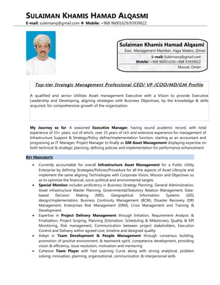 SULAIMAN KHAMIS HAMAD ALQASMI
E-mail: suleimanq@gmail.com  Mobile: +968 96001629/93939022
KEY HIGHLIGHTS
• Currently accountable for overall Infrastructure Asset Management for a Public Utility
Enterprise by defining Strategies/Policies/Procedure for all the aspects of Asset Lifecycle and
implement the same aligning Technologies with Corporate Vision, Mission and Objectives so
as to optimize the financial, socio-political and environmental targets
• Special Mention includes proficiency in Business Strategy Planning, General Administration,
Asset infrastructure Master Planning, Governmental/Statutory Relation Management, Data-
based Decision Making (MIS), Geographical Information Systems (GIS)
design/implementation, Business Continuity Management (BCM), Disaster Recovery (DR)
Management, Enterprises Risk Management (ERM), Crisis Management and Training &
Development.
• Expertise in Project Delivery Management through Initiation, Requirement Analysis &
Finalization, Project Scoping, Planning (Estimation, Scheduling & Milestones), Quality & KPI
Monitoring, Risk management, Communication between project stakeholders, Execution
Control and Delivery within agreed cost, timeline and designed quality.
• Adept in Team Development & People Management through consensus building,
promotion of positive environment, & teamwork spirit, competence development, providing
vision & efficiency, issue resolution, motivation and mentoring
• Cohesive Team Player with Fast Learning Curve along with strong analytical, problem
solving, innovation, planning, organizational, communication & interpersonal skills
E-mail: Suleimanq@gmail.com
Mobile: +968 96001629/+968 93939022
Muscat, Oman
Sulaiman Khamis Hamad Alqasmi
Exec. Management Member, Haya Waters, Oman
Top-tier Strategic Management Professional CEO/ VP /COO/MD/GM Profile
A qualified and senior Utilities Asset management Executive with a Vision to provide Executive
Leadership and Developing, aligning strategies with Business Objectives, by the knowledge & skills
acquired, for comprehensive growth of the organization.
My Journey so far: A seasoned Executive Manager, having sound academic record, with total
experience of 33+ years, out of which, over 25 years of rich and extensive experience for management of
Infrastructure Support & Strategy/Policy define/implementation function, starting as an accountant and
progressing as IT Manager, Project Manager to finally as GM Asset Management displaying expertise on
both technical & strategic planning, defining policies and implementation for performance enhancement
 