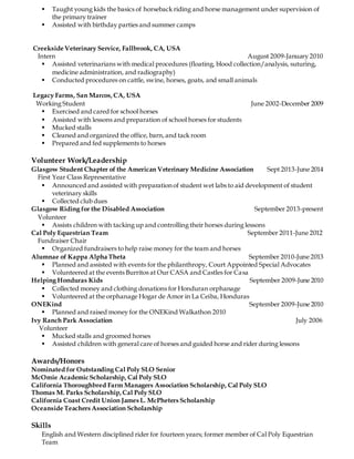  Taught young kids the basics of horseback riding and horse management under supervision of
the primary trainer
 Assisted with birthday parties and summer camps
Creekside Veterinary Service, Fallbrook, CA, USA
Intern August 2009-January 2010
 Assisted veterinarians with medical procedures (floating, blood collection/analysis, suturing,
medicine administration, and radiography)
 Conducted procedures on cattle, swine, horses, goats, and small animals
Legacy Farms, San Marcos,CA, USA
Working Student June 2002-December 2009
 Exercised and cared for school horses
 Assisted with lessons and preparation of school horses for students
 Mucked stalls
 Cleaned and organized the office, barn,and tack room
 Prepared and fed supplements to horses
Volunteer Work/Leadership
Glasgow Student Chapter of the American Veterinary Medicine Association Sept 2013-June 2014
First Year Class Representative
 Announced and assisted with preparation of student wet labs to aid development of student
veterinary skills
 Collected club dues
Glasgow Riding for the Disabled Association September 2013-present
Volunteer
 Assists children with tacking up and controlling their horses during lessons
Cal Poly Equestrian Team September 2011-June 2012
Fundraiser Chair
 Organized fundraisers to help raise money for the team and horses
Alumnae of Kappa Alpha Theta September 2010-June 2013
 Planned and assisted with events for the philanthropy, Court Appointed Special Advocates
 Volunteered at the events Burritos at Our CASA and Castles for Casa
Helping Honduras Kids September 2009-June 2010
 Collected money and clothing donations for Honduran orphanage
 Volunteered at the orphanage Hogar de Amor in La Ceiba, Honduras
ONEKind September 2009-June 2010
 Planned and raised money for the ONEKind Walkathon 2010
Ivy Ranch Park Association July 2006
Volunteer
 Mucked stalls and groomed horses
 Assisted children with general care of horses and guided horse and rider during lessons
Awards/Honors
Nominated for Outstanding Cal Poly SLO Senior
McOmie Academic Scholarship, Cal Poly SLO
California Thoroughbred Farm Managers Association Scholarship, Cal Poly SLO
Thomas M. Parks Scholarship,Cal Poly SLO
California Coast Credit Union James L. McPheters Scholarship
Oceanside Teachers Association Scholarship
Skills
English and Western disciplined rider for fourteen years; former member of Cal Poly Equestrian
Team
 