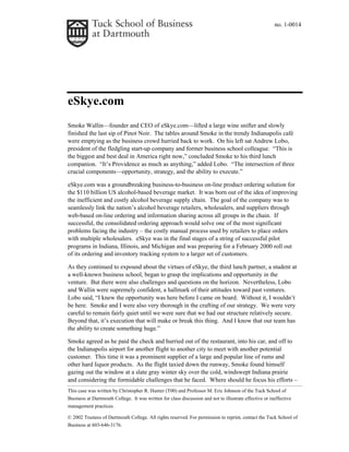 no. 1-0014
This case was written by Christopher R. Hunter (T00) and Professor M. Eric Johnson of the Tuck School of
Business at Dartmouth College. It was written for class discussion and not to illustrate effective or ineffective
management practices.
© 2002 Trustees of Dartmouth College. All rights reserved. For permission to reprint, contact the Tuck School of
Business at 603-646-3176.
eSkye.com
Smoke Wallin—founder and CEO of eSkye.com—lifted a large wine snifter and slowly
finished the last sip of Pinot Noir. The tables around Smoke in the trendy Indianapolis café
were emptying as the business crowd hurried back to work. On his left sat Andrew Lobo,
president of the fledgling start-up company and former business school colleague. “This is
the biggest and best deal in America right now,” concluded Smoke to his third lunch
companion. “It’s Providence as much as anything,” added Lobo. “The intersection of three
crucial components—opportunity, strategy, and the ability to execute.”
eSkye.com was a groundbreaking business-to-business on-line product ordering solution for
the $110 billion US alcohol-based beverage market. It was born out of the idea of improving
the inefficient and costly alcohol beverage supply chain. The goal of the company was to
seamlessly link the nation’s alcohol beverage retailers, wholesalers, and suppliers through
web-based on-line ordering and information sharing across all groups in the chain. If
successful, the consolidated ordering approach would solve one of the most significant
problems facing the industry – the costly manual process used by retailers to place orders
with multiple wholesalers. eSkye was in the final stages of a string of successful pilot
programs in Indiana, Illinois, and Michigan and was preparing for a February 2000 roll out
of its ordering and inventory tracking system to a larger set of customers.
As they continued to expound about the virtues of eSkye, the third lunch partner, a student at
a well-known business school, began to grasp the implications and opportunity in the
venture. But there were also challenges and questions on the horizon. Nevertheless, Lobo
and Wallin were supremely confident, a hallmark of their attitudes toward past ventures.
Lobo said, “I knew the opportunity was here before I came on board. Without it, I wouldn’t
be here. Smoke and I were also very thorough in the crafting of our strategy. We were very
careful to remain fairly quiet until we were sure that we had our structure relatively secure.
Beyond that, it’s execution that will make or break this thing. And I know that our team has
the ability to create something huge.”
Smoke agreed as he paid the check and hurried out of the restaurant, into his car, and off to
the Indianapolis airport for another flight to another city to meet with another potential
customer. This time it was a prominent supplier of a large and popular line of rums and
other hard liquor products. As the flight taxied down the runway, Smoke found himself
gazing out the window at a slate gray winter sky over the cold, windswept Indiana prairie
and considering the formidable challenges that he faced. Where should he focus his efforts –
 