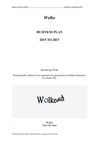 Business Plan for Wolke released 12 December 2013
1
TRADE SECRET AND CONFIDENTIAL Copyright ©2013 Wolke
Wolke
BUSINESS PLAN
2015 TO 2017
Introducing Wolke
Promoting the welfare of our consumers by giving them a healthier alternative
for a better life.
Wolke
Enjoy Life Again
 