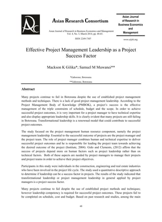 Asian Journal
of Research in
Business Economics
and
Management
Asian Journal of Research in Business Economics and Management
Vol. 4, No. 3, March 2014, pp. 48-65.
ISSN 2249-7307
48
www.aijsh.org
Asian Research Consortium
Effective Project Management Leadership as a Project
Success Factor
Mackson K Gilika*; Samuel M Muwanei**
*Gaborone, Botswana.
**Gaborone, Botswana.
Abstract
Many projects continue to fail in Botswana despite the use of established project management
methods and techniques. There is a lack of good project management leadership. According to the
Project Management Body of Knowledge (PMBOK), a project’s success is the effective
management of the triple constraints of schedule, budget and the scope. In order to achieve
successful project outcomes, it is very important for a project manager to have technical expertise
and also display appropriate leadership skills. It is clearly evident that many projects are still failing
in Botswana. Transformational leadership is a renowned model that could contribute to successful
project outcomes.
The study focused on the project management human resource component, namely the project
management leadership. Essential to the successful outcome of projects are the project manager and
the project team. The role of project manager combines human and technical expertise to deliver
successful project outcomes and he is responsible for leading the project team towards achieving
the desired outcome of the project (Institute, 2004). Gido and Clements, (2012) affirm that the
success of projects depend more on human factors such as project leadership rather than on
technical factors. Both of these aspects are needed by project managers to manage their projects
and project teams in order to achieve their project objectives.
Participants in this study were individuals in the construction, engineering and real estate industries
who have been involved in the project life cycle. The study used a quantitative descriptive approach
to determine if leadership can be a success factor in projects. The results of the study indicated that
transformational leadership or project management leadership in general applied by project
managers is a project success factor.
Many projects continue to fail despite the use of established project methods and techniques;
however leadership competency is required for successful project outcomes. These projects fail to
be completed on schedule, cost and budget. Based on past research and studies, among the main
 