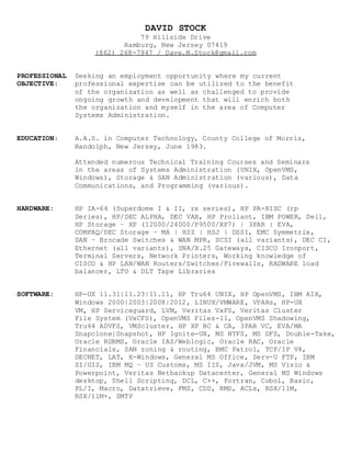 DAVID STOCK
79 Hillside Drive
Hamburg, New Jersey 07419
(862) 268-7947 / Dave.M.Stock@gmail.com
PROFESSIONAL Seeking an employment opportunity where my current
OBJECTIVE: professional expertise can be utilized to the benefit
of the organization as well as challenged to provide
ongoing growth and development that will enrich both
the organization and myself in the area of Computer
Systems Administration.
EDUCATION: A.A.S. in Computer Technology, County College of Morris,
Randolph, New Jersey, June 1983.
Attended numerous Technical Training Courses and Seminars
in the areas of Systems Administration (UNIX, OpenVMS,
Windows), Storage & SAN Administration (various), Data
Communications, and Programming (various).
HARDWARE: HP IA-64 (Superdome I & II, rx series), HP PA-RISC (rp
Series), HP/DEC ALPHA, DEC VAX, HP Proliant, IBM POWER, Dell,
HP Storage – XP (12000/24000/P9500/XP7) | 3PAR | EVA,
COMPAQ/DEC Storage – MA | HSZ | HSJ | DSSI, EMC Symmetrix,
SAN – Brocade Switches & WAN MPR, SCSI (all variants), DEC CI,
Ethernet (all variants), SNA/X.25 Gateways, CISCO Ironport,
Terminal Servers, Network Printers, Working knowledge of
CISCO & HP LAN/WAN Routers/Switches/Firewalls, RADWARE load
balancer, LTO & DLT Tape Libraries
SOFTWARE: HP-UX 11.31|11.23|11.11, HP Tru64 UNIX, HP OpenVMS, IBM AIX,
Windows 2000|2003|2008|2012, LINUX/VMWARE, VPARs, HP-UX
VM, HP Serviceguard, LVM, Veritas VxFS, Veritas Cluster
File System (VxCFS), OpenVMS Files-11, OpenVMS Shadowing,
Tru64 ADVFS, VMScluster, HP XP BC & CA, 3PAR VC, EVA/MA
Snapclone|Snapshot, HP Ignite-UX, MS NTFS, MS DFS, Double-Take,
Oracle RDBMS, Oracle IAS/Weblogic, Oracle RAC, Oracle
Financials, SAN zoning & routing, BMC Patrol, TCP/IP V4,
DECNET, LAT, X-Windows, General MS Office, Serv-U FTP, IBM
SI/GIS, IBM MQ – US Customs, MS IIS, Java/JVM, MS Visio &
Powerpoint, Veritas Netbackup Datacenter, General MS Windows
desktop, Shell Scripting, DCL, C++, Fortran, Cobol, Basic,
PL/I, Macro, Datatrieve, FMS, CDD, RMS, ACLs, RSX/11M,
RSX/11M+, SMTP
 
