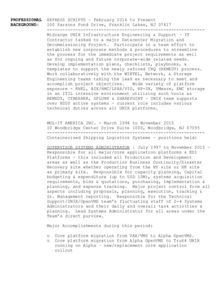 PROFESSIONAL EXPRESS SCRIPTS – February 2016 to Present
BACKGROUND: 100 Parsons Pond Drive, Franklin Lakes, NJ 07417
-------------------------------------------------------------
Midrange UNIX Infrastructure Engineering & Support – IT
Contractor tasked to a major Datacenter Migration and
Decommissioning Project. Participate in a team effort to
establish new corporate methods & procedures to streamline
the process for the immediate project requirements as well
as for ongoing and future corporate-wide related needs.
Develop implementation plans, checklists, playbooks, &
templates to support the newly refined CRQ (REMEDY) process.
Work collaboratively with the WINTEL, Network, & Storage
Engineering teams taking the lead as necessary to meet and
accomplish project objectives. Wide variety of platform
exposure - RHEL, AIX/HMC/LPAR/VIO, HP-UX, VMware, EMC storage
in an ITIL intensive environment utilizing such tools as
REMEDY, CYBERARK, SPLUNK & SHAREPOINT – UNIX team supports
over 8000 active systems – current role includes various
technical duties across all UNIX platforms.
MOL-IT AMERICA INC. - March 1994 to November 2015
10 Woodbridge Center Drive Suite 1000, Woodbridge, NJ 07095
-------------------------------------------------------------
Containerized Shipping Logistics Systems – positions held:
SUPERVISOR SYSTEMS ADMINISTRATOR | July 1997 to November 2015 –
Responsible for all major/core application platforms & EDI
Platforms – this included all Production and Development
areas as well as the Production Business Continuity/Disaster
Recovery site whether operating from the NY site or HK site
as primary site. Responsible for capacity planning, Capital
budgeting & expenditure (up to USD 10M), systems acquisition
requirements, bids & quotations, purchasing, implementation &
planning, and expense tracking. Major project control from all
aspects including proposals, planning, execution, tracking &
Sr. Management reporting. Responsible for the Technical
Support/UNIX/OpenVMS team’s fluctuating staff of 2-4 Systems
Administrators and their daily and overall task activities &
planning. Lead Systems Administrator for all areas under the
Team’s direct purview.
Major Accomplishments during this period:
o Core platform migration from VAX/VMS to Alpha OpenVMS.
o Core platform migration from Alpha OpenVMS to Tru64 UNIX
running on Alpha – new/replacement core application
rollout
 