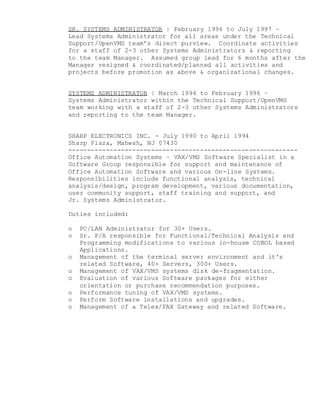 SR. SYSTEMS ADMINISTRATOR | February 1996 to July 1997 –
Lead Systems Administrator for all areas under the Technical
Support/OpenVMS team’s direct purview. Coordinate activities
for a staff of 2-3 other Systems Administrators & reporting
to the team Manager. Assumed group lead for 6 months after the
Manager resigned & coordinated/planned all activities and
projects before promotion as above & organizational changes.
SYSTEMS ADMINISTRATOR | March 1994 to February 1996 –
Systems Administrator within the Technical Support/OpenVMS
team working with a staff of 2-3 other Systems Administrators
and reporting to the team Manager.
SHARP ELECTRONICS INC. - July 1990 to April 1994
Sharp Plaza, Mahwah, NJ 07430
-------------------------------------------------------------
Office Automation Systems – VAX/VMS Software Specialist in a
Software Group responsible for support and maintenance of
Office Automation Software and various On-line Systems.
Responsibilities include functional analysis, technical
analysis/design, program development, various documentation,
user community support, staff training and support, and
Jr. Systems Administrator.
Duties included:
o PC/LAN Administrator for 30+ Users.
o Sr. P/A responsible for Functional/Technical Analysis and
Programming modifications to various in-house COBOL based
Applications.
o Management of the terminal server environment and it's
related Software, 40+ Servers, 300+ Users.
o Management of VAX/VMS systems disk de-fragmentation.
o Evaluation of various Software packages for either
orientation or purchase recommendation purposes.
o Performance tuning of VAX/VMS systems.
o Perform Software installations and upgrades.
o Management of a Telex/FAX Gateway and related Software.
 