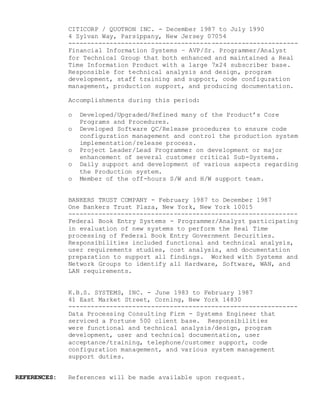 CITICORP / QUOTRON INC. - December 1987 to July 1990
4 Sylvan Way, Parsippany, New Jersey 07054
-------------------------------------------------------------
Financial Information Systems – AVP/Sr. Programmer/Analyst
for Technical Group that both enhanced and maintained a Real
Time Information Product with a large 7x24 subscriber base.
Responsible for technical analysis and design, program
development, staff training and support, code configuration
management, production support, and producing documentation.
Accomplishments during this period:
o Developed/Upgraded/Refined many of the Product’s Core
Programs and Procedures.
o Developed Software QC/Release procedures to ensure code
configuration management and control the production system
implementation/release process.
o Project Leader/Lead Programmer on development or major
enhancement of several customer critical Sub-Systems.
o Daily support and development of various aspects regarding
the Production system.
o Member of the off-hours S/W and H/W support team.
BANKERS TRUST COMPANY - February 1987 to December 1987
One Bankers Trust Plaza, New York, New York 10015
-------------------------------------------------------------
Federal Book Entry Systems - Programmer/Analyst participating
in evaluation of new systems to perform the Real Time
processing of Federal Book Entry Government Securities.
Responsibilities included functional and technical analysis,
user requirements studies, cost analysis, and documentation
preparation to support all findings. Worked with Systems and
Network Groups to identify all Hardware, Software, WAN, and
LAN requirements.
K.B.S. SYSTEMS, INC. - June 1983 to February 1987
41 East Market Street, Corning, New York 14830
-------------------------------------------------------------
Data Processing Consulting Firm - Systems Engineer that
serviced a Fortune 500 client base. Responsibilities
were functional and technical analysis/design, program
development, user and technical documentation, user
acceptance/training, telephone/customer support, code
configuration management, and various system management
support duties.
REFERENCES: References will be made available upon request.
 