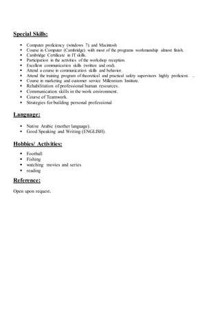 Special Skills:
 Computer proficiency (windows 7). and Macintosh
 Course in Computer (Cambridge) with most of the programs workmanship almost finish.
 Cambridge Certificate in IT skills.
 Participation in the activities of the workshop reception.
 Excellent communication skills (written and oral).
 Attend a course in communication skills and behavior.
 Attend the training program of theoretical and practical safety supervisors highly proficient. ..
 Course in marketing and customer service Millennium Institute.
 Rehabilitation of professional human resources.
 Communication skills in the work environment.
 Course of Teamwork.
 Strategies for building personal professional
Language:
 Native Arabic (mother language).
 Good Speaking and Writing (ENGLISH).
Hobbies/ Activities:
 Football
 Fishing
 watching movies and series
 reading
Reference:
Open upon request.
 