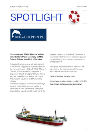 Spotlight nr 2 by Paul van Dijk 23 oktober 2015
SPOTLIGHT
Fourth dredger TSHD Mahury will be
named after oﬃcial ceremony at MTG
Dolphin Shipyard on 29th of October
A short oﬃcial ceremony will take place at
MTG Dolphin Shipyard on 29th October for
the Name giving of 1 840m2 TSHD Mahury .
Oﬃcials from both Dutch companies ‒
Shipowner Dutch Dredging BV and Royal
IHC will be present, as well as the Dutch
Ambassador, Governor and Municipality
oﬃcials.
The ship is designed to maintain waterways,
sea and inland waterways, as well as to
participate in land reclamation. Dredging
depth bellow waterline is 30 meters and the
hopper capacity is 1 840 m3. The vessel is
equipped with the newest electronic system
for positioning, sounding and execution of
dredging work.
Designing and equipment of Mahury are
directed at the optimization of the crew,
reducing its number to 8 people.
Watch Mahury Naming Live:
http://www.dredgingtoday.com/2015/10/29/
live-stream-mahury-naming-ceremony/
1
 
