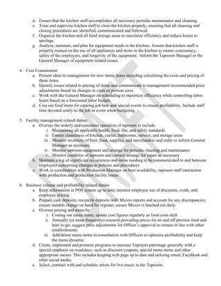 d. Ensure that the kitchen staff accomplishes all necessary periodic maintenance and cleaning. 
e. Train and supervise kitchen staff to close the kitchen properly, ensuring that all cleaning and 
closing procedures are identified, communicated and followed. 
f. Organize the kitchen and all food storage areas to maximize efficiency and reduce losses to 
spoilage. 
g. Analyze, maintain, and plan for equipment needs in the kitchen. Ensure that kitchen staff is 
properly trained on the use of all appliances and items in the kitchen to ensure consistency, 
safety of the employees, and longevity of the equipment. Inform the Taproom Manager or the 
General Manager of equipment related issues. 
4. Cost Containment 
a. Present ideas to management for new menu items including calculating the costs and pricing of 
these items. 
b. Identify issues related to pricing of items and communicate to management recommended price 
adjustments based on changes in costs or portion sizes. 
c. Work with the General Manager on scheduling to maximize efficiency while controlling labor 
hours based on a forecasted labor budget. 
d. Cost out food items for catering job bids and special events to ensure profitability. Include staff 
time devoted solely to the job or event when budgeting. 
5. Facility management related duties: 
a. Oversee the orderly and consistent operation of taproom to include: 
i. Maintaining all applicable health, food, fire, and safety standards 
ii. Ensure cleanliness of kitchen, cooler, bathrooms, service, and storage areas 
iii. Monitor inventory of beer, food, supplies, and merchandise and order or inform General 
Manager as necessary 
iv. Monitor taproom equipment and arrange for periodic cleaning and maintenance 
v. Monitor condition of taproom and correct/ arrange for repair as necessary 
b. Maintain a log of significant occurrences and items needing to be communicated to and between 
employees concerning changes in policies and procedures 
c. Work in coordination with Production Manager on beer availability, taproom staff interaction 
with production and production facility issues 
6. Business volume and profitability related duties: 
a. Keep information in POS system up to date; monitor employee use of discounts, voids, and 
employee pricing 
b. Prepare cash deposits; reconcile deposits with Micros reports and account for any discrepancies; 
ensure suitable change on hand for register; ensure Micros is batched out daily. 
c. Oversee pricing and menu by: 
i. Costing out menu items; update cost figures regularly as food costs shift 
ii. Annually (or more frequently) research prevailing prices for on and off premise food and 
beer to-go; suggest price adjustments for Officer’s approval to remain in line with other 
establishments 
iii. Add/delete menu items in consultation with Officers to optimize profitability and keep 
the menu dynamic 
d. Create, implement and promote programs to increase Taproom patronage generally with a 
special emphasis on weekdays, such as discount coupons, special menu items and other 
appropriate means. This includes keeping web page up to date and utilizing email, FaceBook and 
other social media. 
e. Select, contract with and schedule artists for live music in the Taproom. 
 