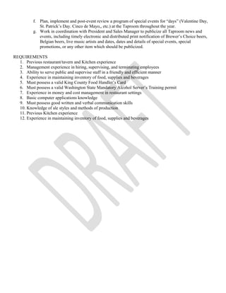 f. Plan, implement and post-event review a program of special events for “days” (Valentine Day, 
St. Patrick’s Day. Cinco de Mayo,, etc.) at the Taproom throughout the year. 
g. Work in coordination with President and Sales Manager to publicize all Taproom news and 
events, including timely electronic and distributed print notification of Brewer’s Choice beers, 
Belgian beers, live music artists and dates, dates and details of special events, special 
promotions, or any other item which should be publicized. 
REQUIREMENTS 
1. Previous restaurant/tavern and Kitchen experience 
2. Management experience in hiring, supervising, and terminating employees 
3. Ability to serve public and supervise staff in a friendly and efficient manner 
4. Experience in maintaining inventory of food, supplies and beverages 
5. Must possess a valid King County Food Handler’s Card 
6. Must possess a valid Washington State Mandatory Alcohol Server’s Training permit 
7. Experience in money and cost management in restaurant settings 
8. Basic computer applications knowledge 
9. Must possess good written and verbal communication skills 
10. Knowledge of ale styles and methods of production 
11. Previous Kitchen experience 
12. Experience in maintaining inventory of food, supplies and beverages 
