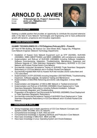 ARNOLD D. JAVIER
Address: 10 Bansalangin St., Project 7, Quezon City
E-mail: javier_arn_10@yahoo.com
Mobile: +639772146625
OBJECTIVE
Seeking a suitable position that provides an opportunity to contribute the acquired extensive
skills in the field of Core Network Technologies and Engineering and to have professional
growth with dynamic, progressive and innovative organization.
WORK EXPERIENCE
HUAWEI TECHNOLOGIES CO. LTD Philippines (February2012 – Present)
22nd
floor W Fifth Building, 5th Avenue Cor. 32nd Street, BGC, Taguig City, Philippines
Core Network Engineer (Network Technology Department)
 Installation of Huawei Core Network Equipment such as STP (SG7000), HLR/HSS
(HSS9860), VMSS (MSOFTX3000) and MGW (UMG8900) with compliance to standards
 Implementation and Roll-out of HLR/HSS (HSS9860) including Software Installation,
Software Commissioning, Integration, Troubleshooting, Maintenance, Expansion and
Software Upgrade of Triple Seamless Geographic Redundancy HLR/HSS in CS Core
Network and Evolved Packet Switch Core Network
 Successfully conducted Acceptance Testing of HLR/HSS Triple Seamless Geographic
Redundancy in CS Core Network and in Evolved Packet Core Network
 Successfully migrated NSN HLR to Huawei HLR that includes 2G/3G subscribers and
LTE subscribers
 Implementation of STP (SG7000) including Integration (SS7/SIGTRAN), Troubleshooting,
Expansion, Software Upgrade, Acceptance Testing and Maintenance
 Implementation of BSC/RNC Rehoming and 2G/3G cells Integration in three VMSS
Pools
 Implementation and Integration of HSS to IMS Network in Testbed environment
 Implementation and Roll-out of HLR/HSS (HSS9860) Cloud Deployment in Triple
Seamless Geographic Redundancy including Software Installation, Software
Commissioning, Integration and Troubleshooting
 Preparation of Acceptance Test Documents for HLR/HSS (HSS9860) Cloud Deployment
in Triple Seamless Geographic Redundancy
 Successfully conducted Acceptance Testing of HLR/HSS Cloud Deployment in Triple
Seamless Geographic Redundancy in CS Core Network and in Evolved Packet Core
Network
KNOWLEDGE & SKILLS
 Strong knowledge and in-depth experience of CS Core Network Concepts and
Systems (GSM, WCDMA, and LTE network) 
 Comprehensive knowledge in HLR, HSS and STP 
 Comprehensive knowledge in Signaling Interfaces and Protocols in Core Network
 Have basic knowledge in MSC/VLR, MGW and IMS
 Have basic knowledge in Linux Operating System and Oracle Database

 