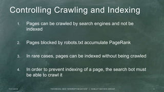 Controlling Crawling and Indexing
1. Pages can be crawled by search engines and not be
indexed
2. Pages blocked by robots.txt accumulate PageRank
3. In rare cases, pages can be indexed without being crawled
4. In order to prevent indexing of a page, the search bot must
be able to crawl it
7 / 2 1 / 2 0 1 6 11T E C H N I C A L S E O " O V E R O P T I M I Z AT I O N " | H A M L E T B AT I S TA G R O U P
 