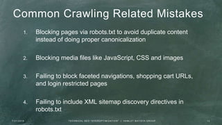 Common Crawling Related Mistakes
1. Blocking pages via robots.txt to avoid duplicate content
instead of doing proper canonicalization
2. Blocking media files like JavaScript, CSS and images
3. Failing to block faceted navigations, shopping cart URLs,
and login restricted pages
4. Failing to include XML sitemap discovery directives in
robots.txt
7 / 2 1 / 2 0 1 6 1 2T E C H N I C A L S E O " O V E R O P T I M I Z AT I O N " | H A M L E T B AT I S TA G R O U P
 