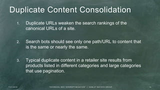 Duplicate Content Consolidation
1. Duplicate URLs weaken the search rankings of the
canonical URLs of a site.
2. Search bots should see only one path/URL to content that
is the same or nearly the same.
3. Typical duplicate content in a retailer site results from
products listed in different categories and large categories
that use pagination.
7 / 2 1 / 2 0 1 6 1 6T E C H N I C A L S E O " O V E R O P T I M I Z AT I O N " | H A M L E T B AT I S TA G R O U P
 