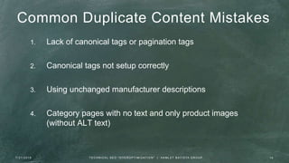 Common Duplicate Content Mistakes
1. Lack of canonical tags or pagination tags
2. Canonical tags not setup correctly
3. Using unchanged manufacturer descriptions
4. Category pages with no text and only product images
(without ALT text)
7 / 2 1 / 2 0 1 6 1 8T E C H N I C A L S E O " O V E R O P T I M I Z AT I O N " | H A M L E T B AT I S TA G R O U P
 