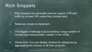 Rich Snippets
1. Rich snippets can generally improve organic CTR and
traffic by at least 30% when they include stars.
2. Relatively simple to implement
3. The biggest challenge is accumulating a large number of
reviews and keeping them “visible” in the HTML.
4. Clever trick: You can display reviews for categories by
aggregating the reviews of all their products.
7 / 2 1 / 2 0 1 6 2 0T E C H N I C A L S E O " O V E R O P T I M I Z AT I O N " | H A M L E T B AT I S TA G R O U P
 