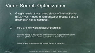 Video Search Optimization
1. Google needs at least three pieces of information to
display your videos in natural search results: a title, a
description and a thumbnail.
2. There are two ways to accomplish this:
1. Add extra markup to the page that embeds the video. Supported markups are:
Schema.org/Video, Facebook Share, and Yahoo’s Search Monkey.
2. Create an XML video sitemap and include the proper meta data.
7 / 2 1 / 2 0 1 6 2 4T E C H N I C A L S E O " O V E R O P T I M I Z AT I O N " | H A M L E T B AT I S TA G R O U P
 
